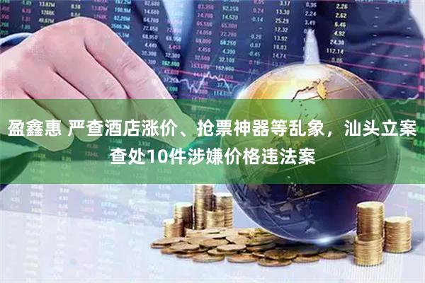 盈鑫惠 严查酒店涨价、抢票神器等乱象，汕头立案查处10件涉嫌价格违法案